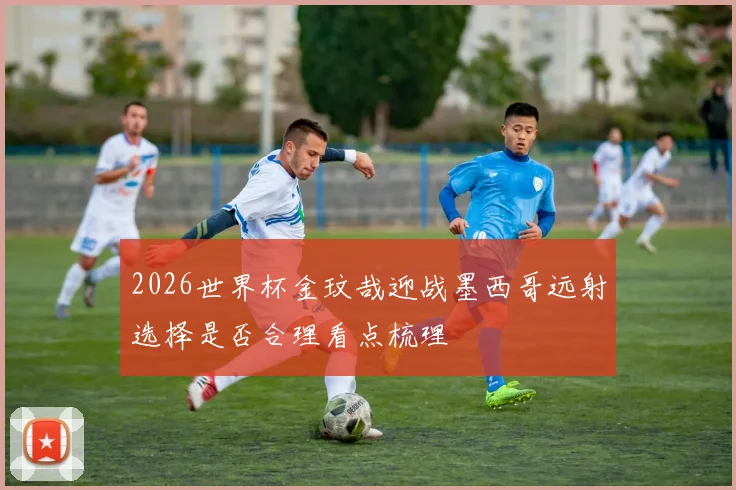 2026世界杯金玟哉迎战墨西哥远射选择是否合理看点梳理