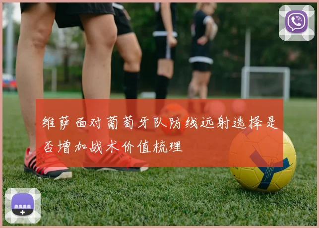 维萨面对葡萄牙队防线远射选择是否增加战术价值梳理