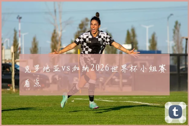 克罗地亚vs加纳2026世界杯小组赛看点