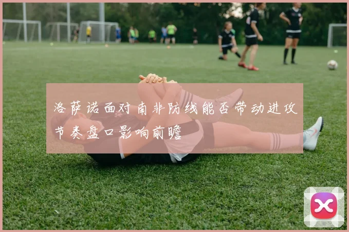 洛萨诺面对南非防线能否带动进攻节奏盘口影响前瞻