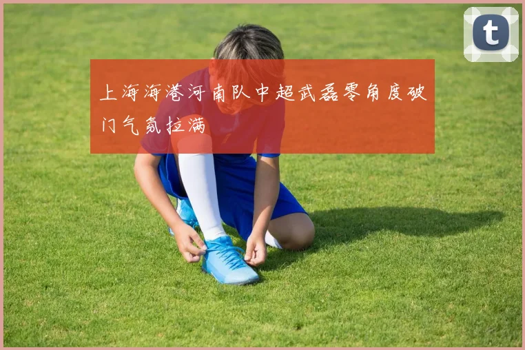 上海海港河南队中超武磊零角度破门气氛拉满