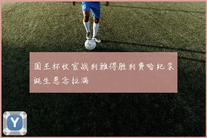 国王杯收官战利雅得胜利费哈纪录诞生悬念拉满