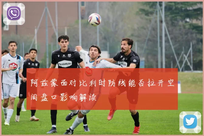 阿兹蒙面对比利时防线能否拉开空间盘口影响解读