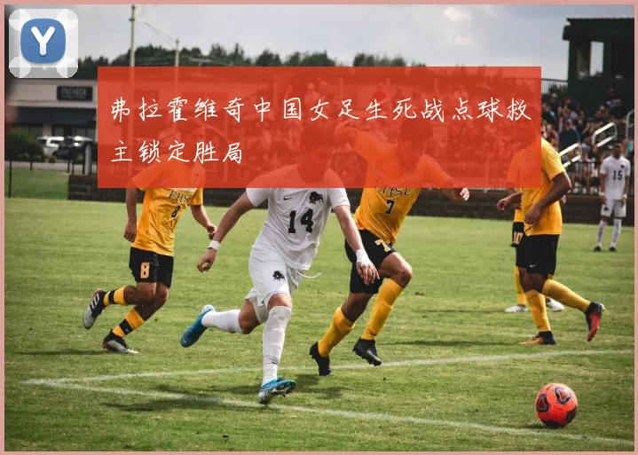 弗拉霍维奇中国女足生死战点球救主锁定胜局
