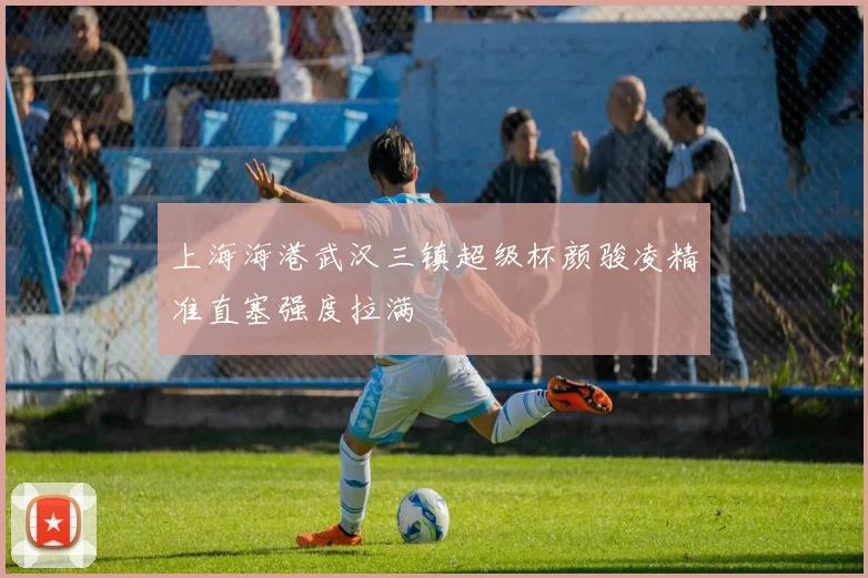上海海港武汉三镇超级杯颜骏凌精准直塞强度拉满