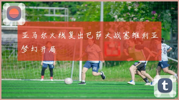 亚马尔火线复出巴萨大战塞维利亚梦幻开局