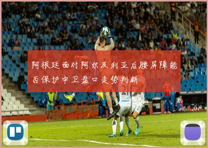 阿根廷面对阿尔及利亚后腰屏障能否保护中卫盘口走势判断