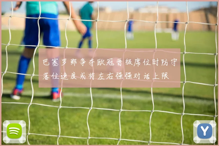 巴塞罗那争夺欧冠晋级席位时防守落位速度或将左右强强对话上限