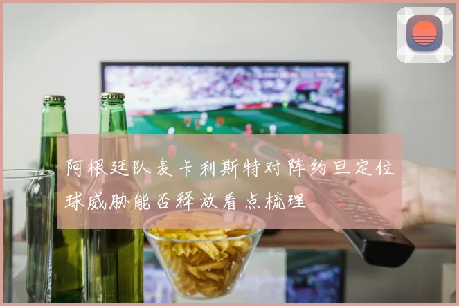 阿根廷队麦卡利斯特对阵约旦定位球威胁能否释放看点梳理