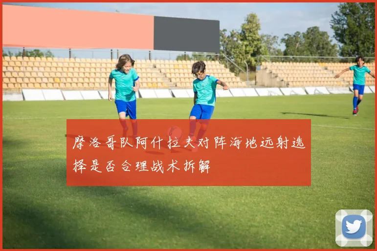 摩洛哥队阿什拉夫对阵海地远射选择是否合理战术拆解