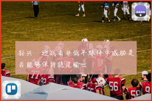 孙兴慜迎战南非低平球传中威胁是否能够保持稳定输出