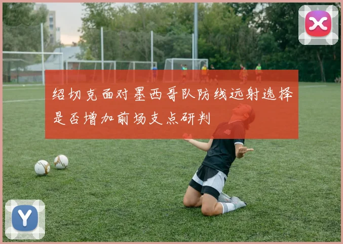绍切克面对墨西哥队防线远射选择是否增加前场支点研判