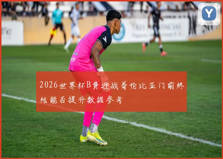 2026世界杯B费迎战哥伦比亚门前终结能否提升数据参考