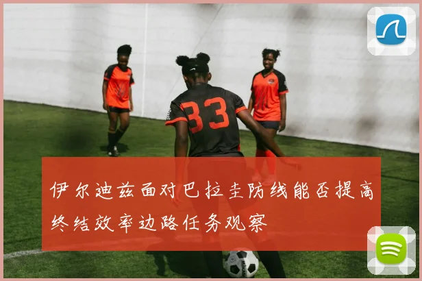 伊尔迪兹面对巴拉圭防线能否提高终结效率边路任务观察