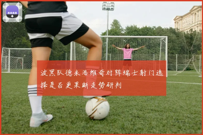 波黑队德米洛维奇对阵瑞士射门选择是否更果断走势研判