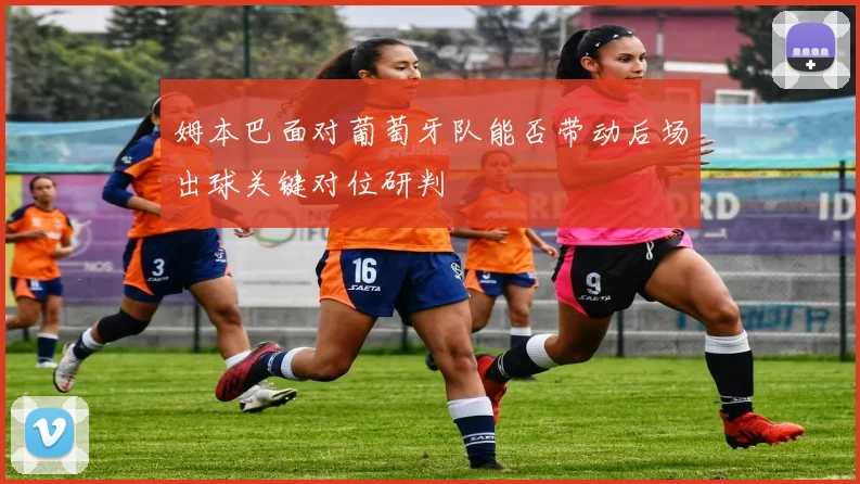 姆本巴面对葡萄牙队能否带动后场出球关键对位研判