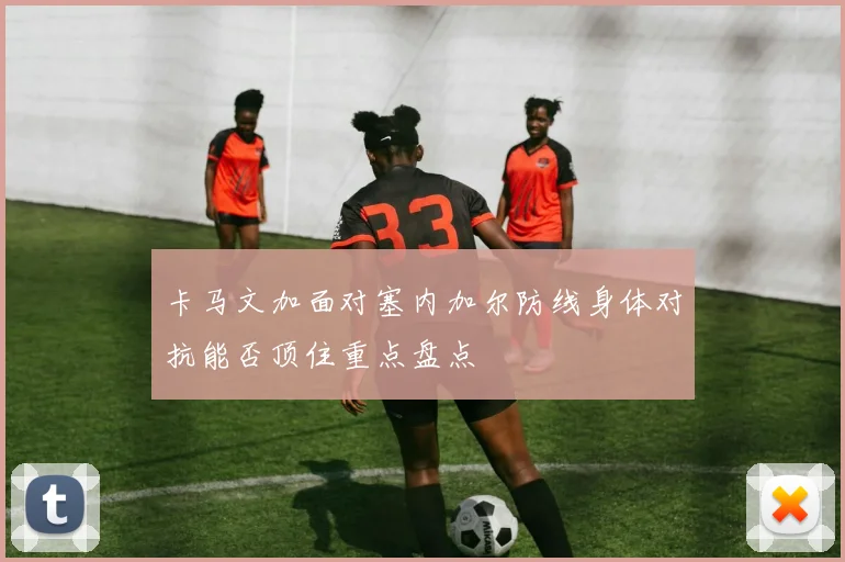 卡马文加面对塞内加尔防线身体对抗能否顶住重点盘点