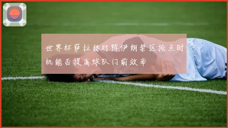 世界杯萨拉赫对阵伊朗禁区抢点时机能否提高球队门前效率