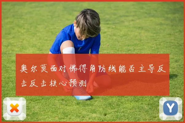 奥尔莫面对佛得角防线能否主导反击反击核心预测