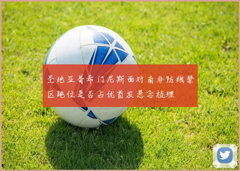 圣地亚哥希门尼斯面对南非防线禁区跑位是否占优首发悬念梳理