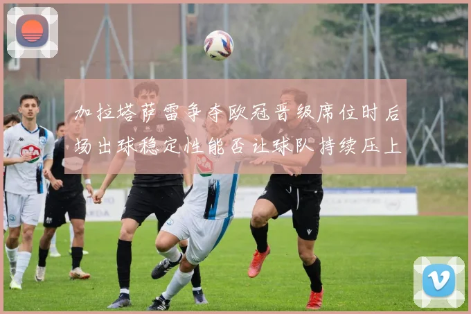 加拉塔萨雷争夺欧冠晋级席位时后场出球稳定性能否让球队持续压上