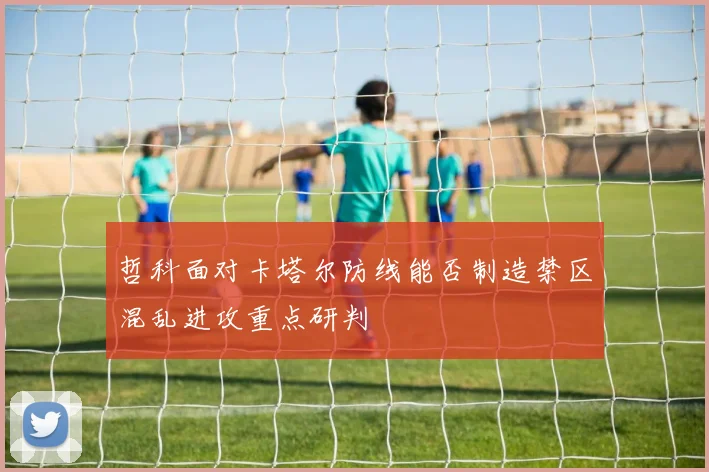 哲科面对卡塔尔防线能否制造禁区混乱进攻重点研判