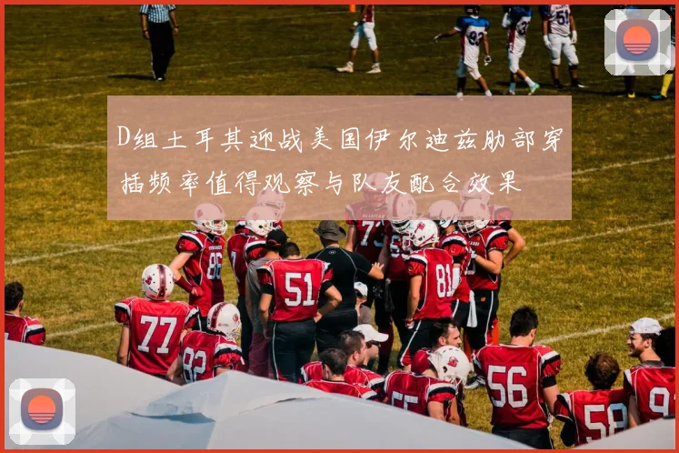 D组土耳其迎战美国伊尔迪兹肋部穿插频率值得观察与队友配合效果